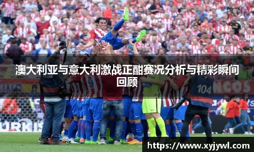 澳大利亚与意大利激战正酣赛况分析与精彩瞬间回顾