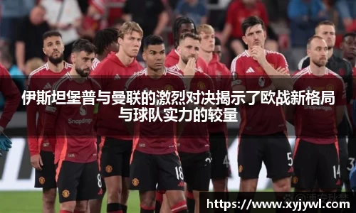伊斯坦堡普与曼联的激烈对决揭示了欧战新格局与球队实力的较量